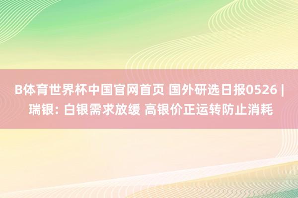 B体育世界杯中国官网首页 国外研选日报0526 | 瑞银: 白银需求放缓 高银价正运转防止消耗