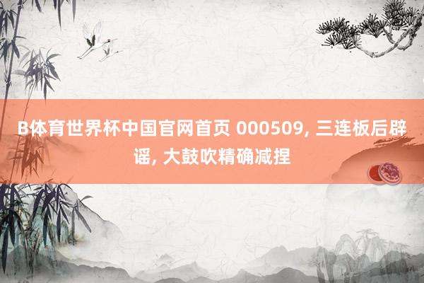 B体育世界杯中国官网首页 000509， 三连板后辟谣， 大鼓吹精确减捏
