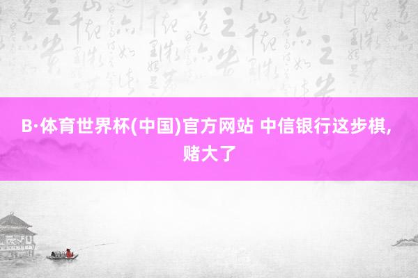 B·体育世界杯(中国)官方网站 中信银行这步棋， 赌大了