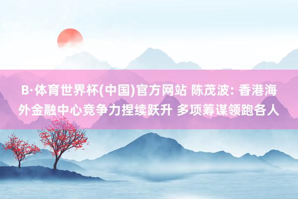 B·体育世界杯(中国)官方网站 陈茂波: 香港海外金融中心竞争力捏续跃升 多项筹谋领跑各人