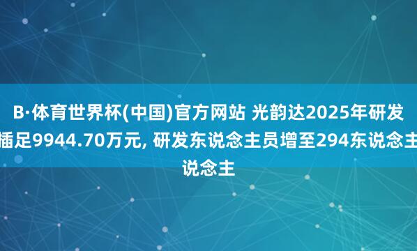 B·体育世界杯(中国)官方网站 光韵达2025年研发插足9944.70万元， 研发东说念主员增至294东说念主