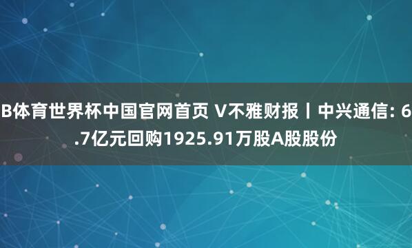 B体育世界杯中国官网首页 V不雅财报丨中兴通信: 6.7亿元回购1925.91万股A股股份