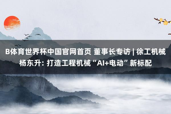 B体育世界杯中国官网首页 董事长专访 | 徐工机械杨东升: 打造工程机械“AI+电动”新标配