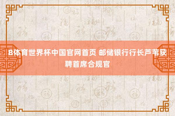 B体育世界杯中国官网首页 邮储银行行长芦苇获聘首席合规官