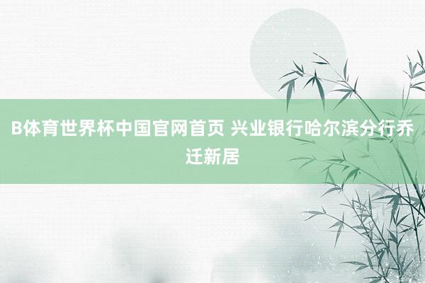 B体育世界杯中国官网首页 兴业银行哈尔滨分行乔迁新居