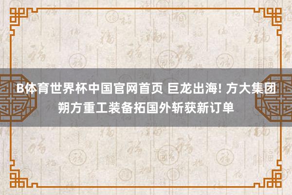 B体育世界杯中国官网首页 巨龙出海! 方大集团朔方重工装备拓国外斩获新订单