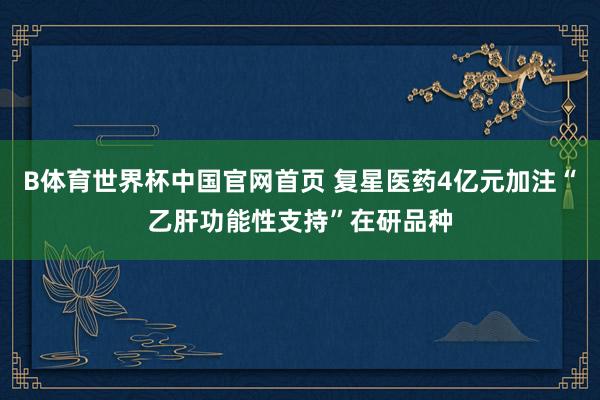 B体育世界杯中国官网首页 复星医药4亿元加注“乙肝功能性支持”在研品种