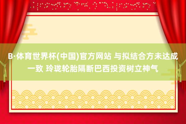 B·体育世界杯(中国)官方网站 与拟结合方未达成一致 玲珑轮胎隔断巴西投资树立神气