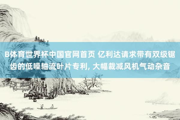 B体育世界杯中国官网首页 亿利达请求带有双级锯齿的低噪轴流叶片专利， 大幅裁减风机气动杂音