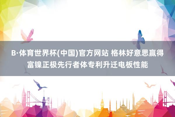 B·体育世界杯(中国)官方网站 格林好意思赢得富镍正极先行者体专利升迁电板性能