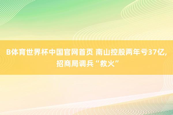 B体育世界杯中国官网首页 南山控股两年亏37亿， 招商局调兵“救火”