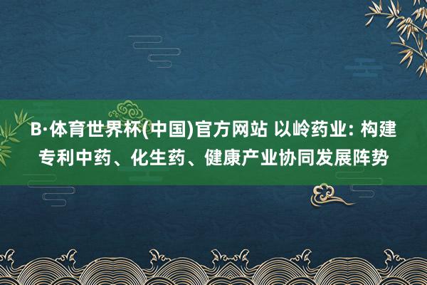 B·体育世界杯(中国)官方网站 以岭药业: 构建专利中药、化生药、健康产业协同发展阵势