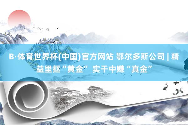 B·体育世界杯(中国)官方网站 鄂尔多斯公司 | 精益里抠“黄金” 实干中赚“真金”