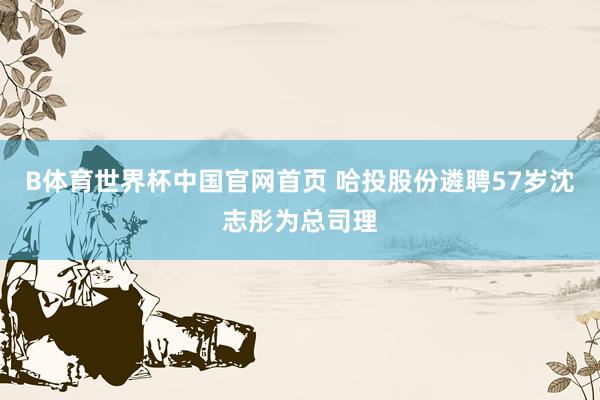 B体育世界杯中国官网首页 哈投股份遴聘57岁沈志彤为总司理