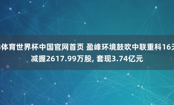 B体育世界杯中国官网首页 盈峰环境鼓吹中联重科16天减握2617.99万股， 套现3.74亿元