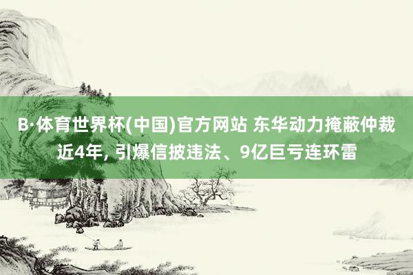 B·体育世界杯(中国)官方网站 东华动力掩蔽仲裁近4年， 引爆信披违法、9亿巨亏连环雷