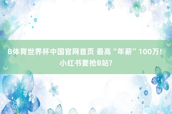 B体育世界杯中国官网首页 最高“年薪”100万! 小红书要抢B站?