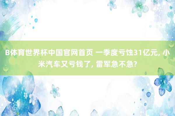 B体育世界杯中国官网首页 一季度亏蚀31亿元， 小米汽车又亏钱了， 雷军急不急?