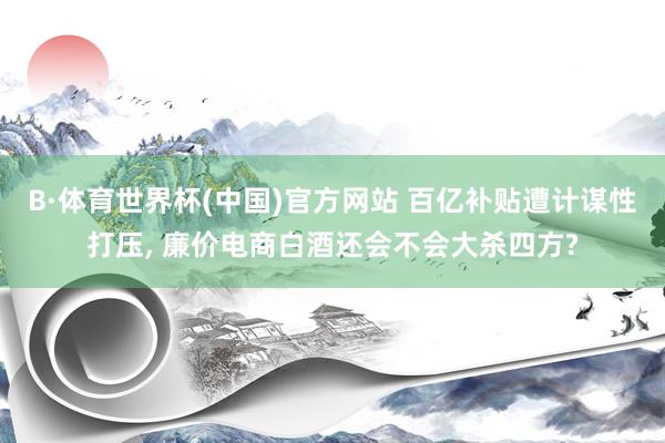 B·体育世界杯(中国)官方网站 百亿补贴遭计谋性打压， 廉价电商白酒还会不会大杀四方?