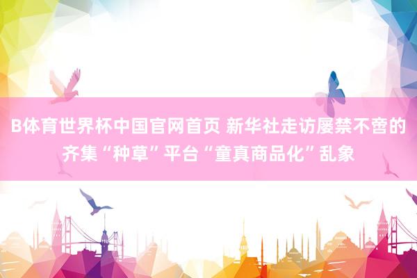 B体育世界杯中国官网首页 新华社走访屡禁不啻的齐集“种草”平台“童真商品化”乱象