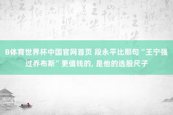 B体育世界杯中国官网首页 段永平比那句“王宁强过乔布斯”更值钱的， 是他的选股尺子
