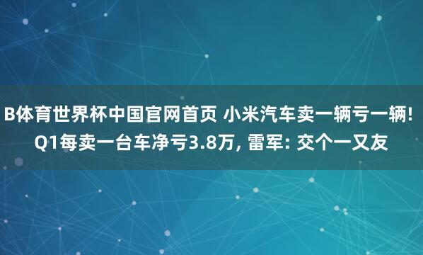 B体育世界杯中国官网首页 小米汽车卖一辆亏一辆! Q1每卖一台车净亏3.8万, 雷军: 交个一又友