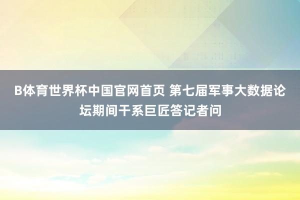 B体育世界杯中国官网首页 第七届军事大数据论坛期间干系巨匠答记者问