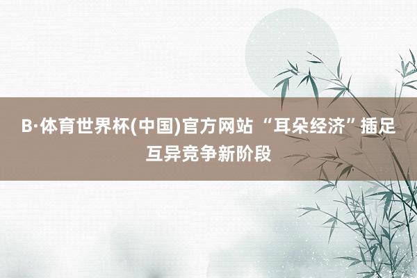 B·体育世界杯(中国)官方网站 “耳朵经济”插足互异竞争新阶段