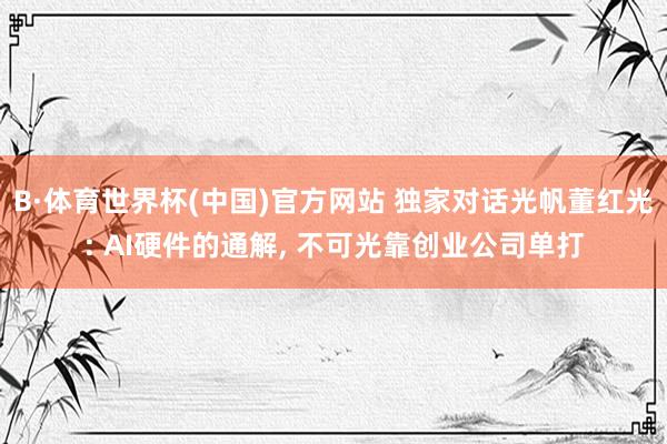 B·体育世界杯(中国)官方网站 独家对话光帆董红光: AI硬件的通解， 不可光靠创业公司单打