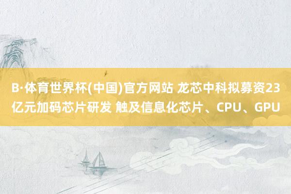 B·体育世界杯(中国)官方网站 龙芯中科拟募资23亿元加码芯片研发 触及信息化芯片、CPU、GPU