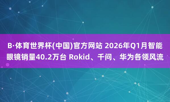B·体育世界杯(中国)官方网站 2026年Q1月智能眼镜销量40.2万台 Rokid、千问、华为各领风流