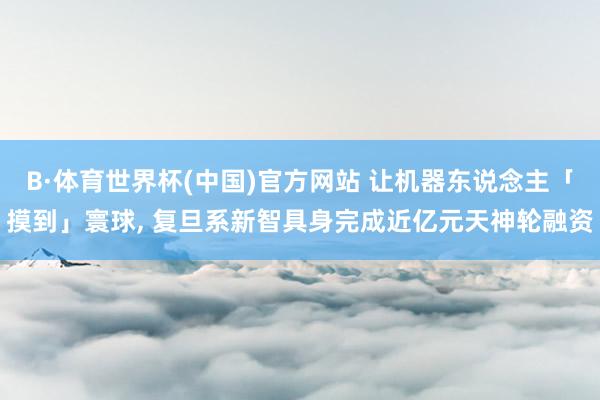 B·体育世界杯(中国)官方网站 让机器东说念主「摸到」寰球， 复旦系新智具身完成近亿元天神轮融资