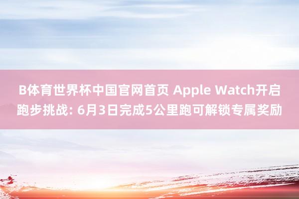 B体育世界杯中国官网首页 Apple Watch开启跑步挑战: 6月3日完成5公里跑可解锁专属奖励