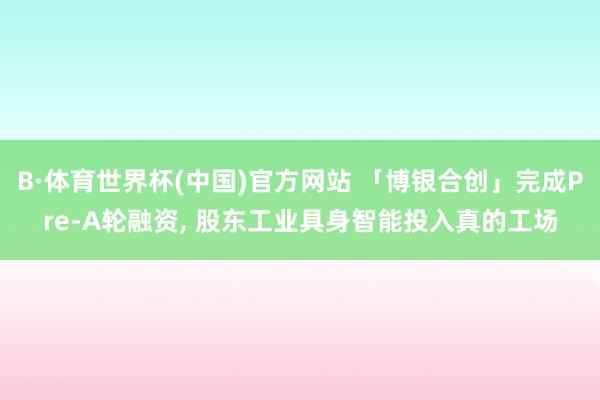 B·体育世界杯(中国)官方网站 「博银合创」完成Pre-A轮融资， 股东工业具身智能投入真的工场