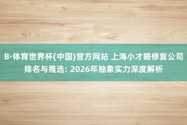 B·体育世界杯(中国)官方网站 上海小才略修复公司排名与推选: 2026年抽象实力深度解析