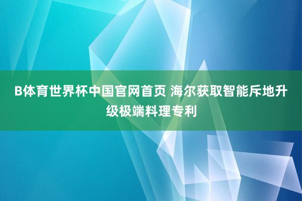B体育世界杯中国官网首页 海尔获取智能斥地升级极端料理专利
