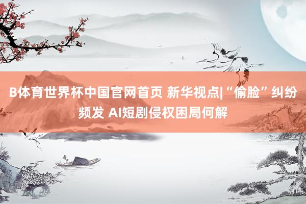 B体育世界杯中国官网首页 新华视点|“偷脸”纠纷频发 AI短剧侵权困局何解