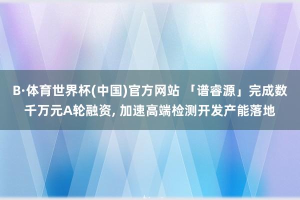 B·体育世界杯(中国)官方网站 「谱睿源」完成数千万元A轮融资， 加速高端检测开发产能落地