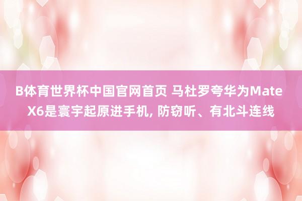 B体育世界杯中国官网首页 马杜罗夸华为Mate X6是寰宇起原进手机, 防窃听、有北斗连线