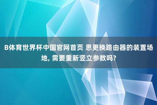 B体育世界杯中国官网首页 思更换路由器的装置场地， 需要重新竖立参数吗?