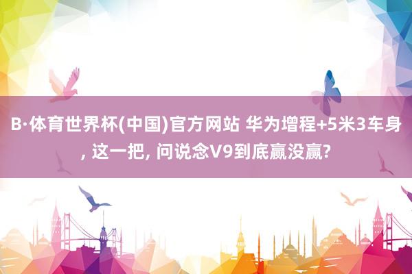 B·体育世界杯(中国)官方网站 华为增程+5米3车身， 这一把， 问说念V9到底赢没赢?