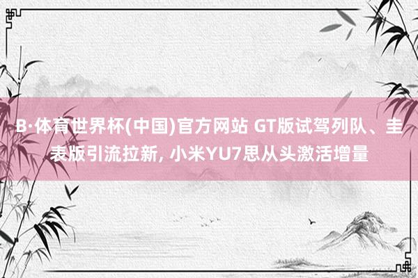 B·体育世界杯(中国)官方网站 GT版试驾列队、圭表版引流拉新， 小米YU7思从头激活增量