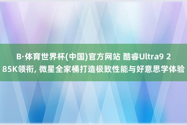 B·体育世界杯(中国)官方网站 酷睿Ultra9 285K领衔， 微星全家桶打造极致性能与好意思学体验