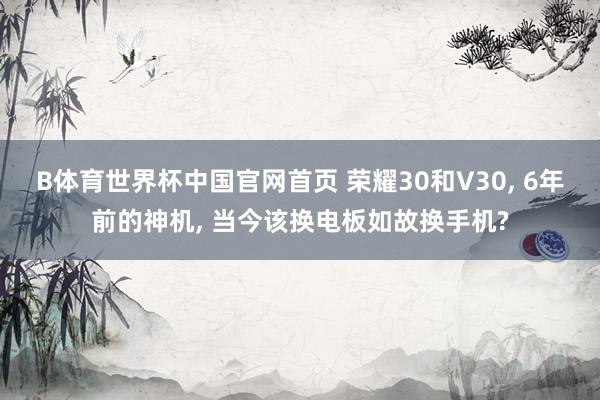B体育世界杯中国官网首页 荣耀30和V30， 6年前的神机， 当今该换电板如故换手机?