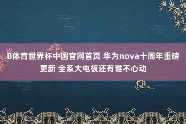 B体育世界杯中国官网首页 华为nova十周年重磅更新 全系大电板还有谁不心动