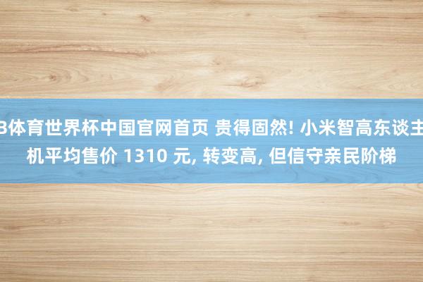 B体育世界杯中国官网首页 贵得固然! 小米智高东谈主机平均售价 1310 元, 转变高, 但信守亲民阶梯