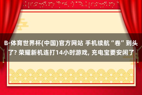 B·体育世界杯(中国)官方网站 手机续航“卷”到头了? 荣耀新机连打14小时游戏， 充电宝要安闲了