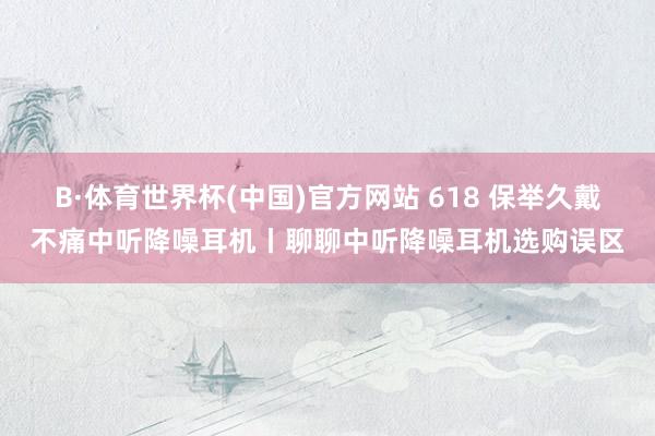 B·体育世界杯(中国)官方网站 618 保举久戴不痛中听降噪耳机丨聊聊中听降噪耳机选购误区