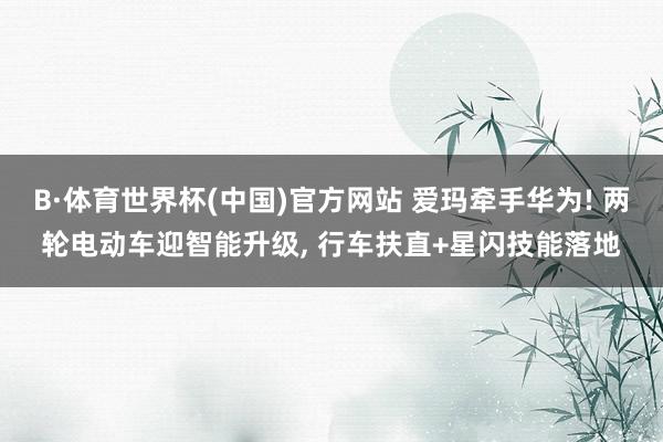 B·体育世界杯(中国)官方网站 爱玛牵手华为! 两轮电动车迎智能升级， 行车扶直+星闪技能落地