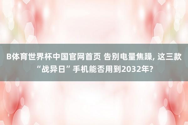 B体育世界杯中国官网首页 告别电量焦躁, 这三款“战异日”手机能否用到2032年?